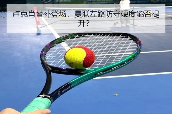 卢克肖替补登场，曼联左路防守硬度能否提升？