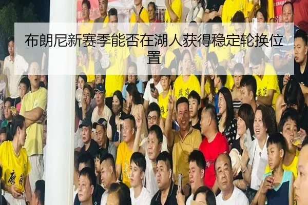 布朗尼新赛季能否在湖人获得稳定轮换位置