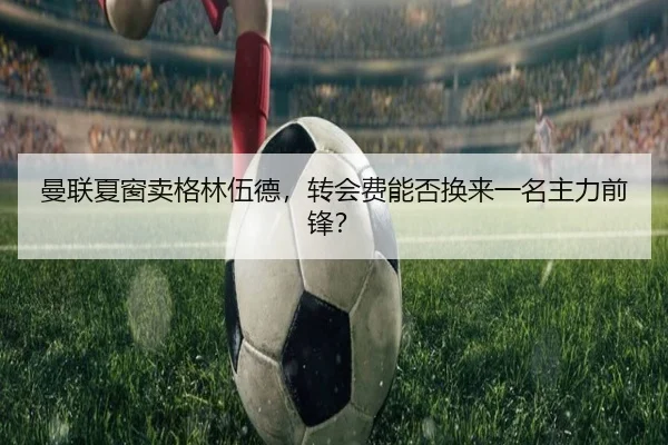 曼联夏窗卖格林伍德，转会费能否换来一名主力前锋？